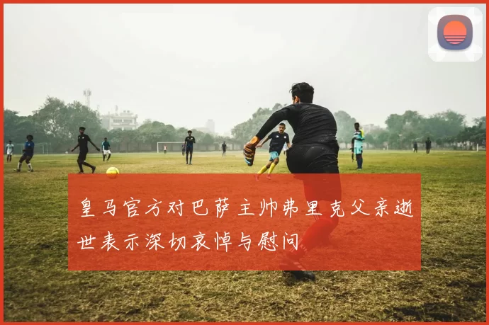 皇马官方对巴萨主帅弗里克父亲逝世表示深切哀悼与慰问