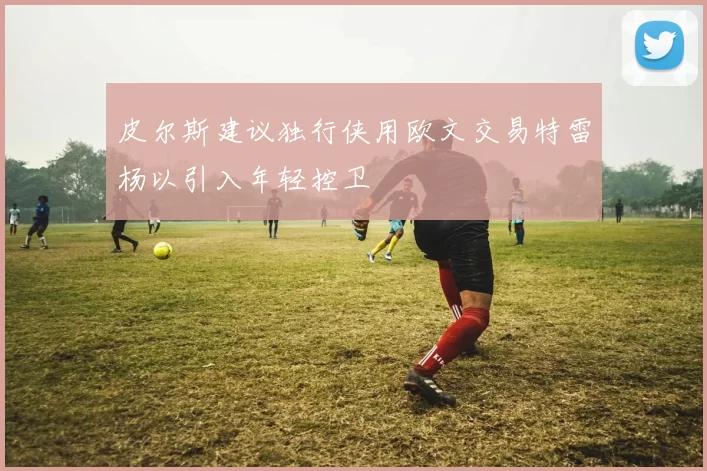 皮尔斯建议独行侠用欧文交易特雷杨以引入年轻控卫