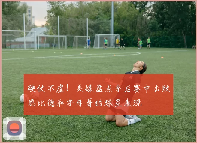 硬仗不虚！美媒盘点季后赛中击败恩比德和字母哥的球星表现