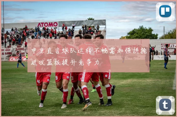 申京直言球队运转不畅需加强拼抢进攻篮板提升竞争力