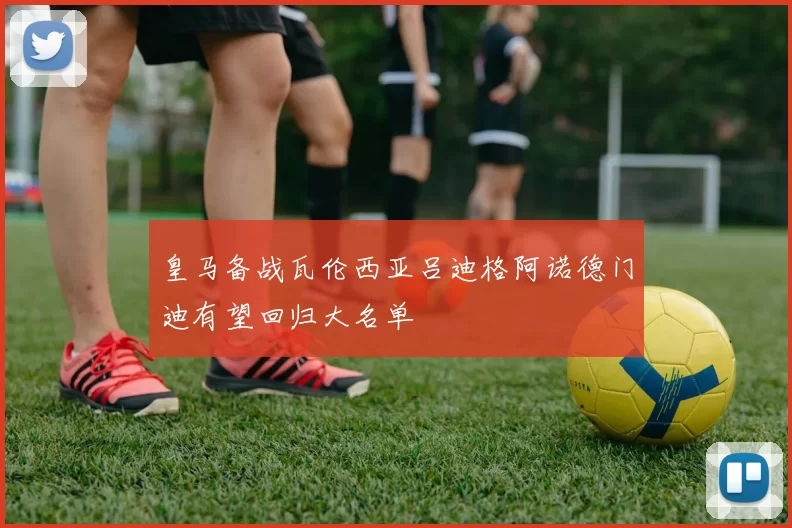 皇马备战瓦伦西亚吕迪格阿诺德门迪有望回归大名单